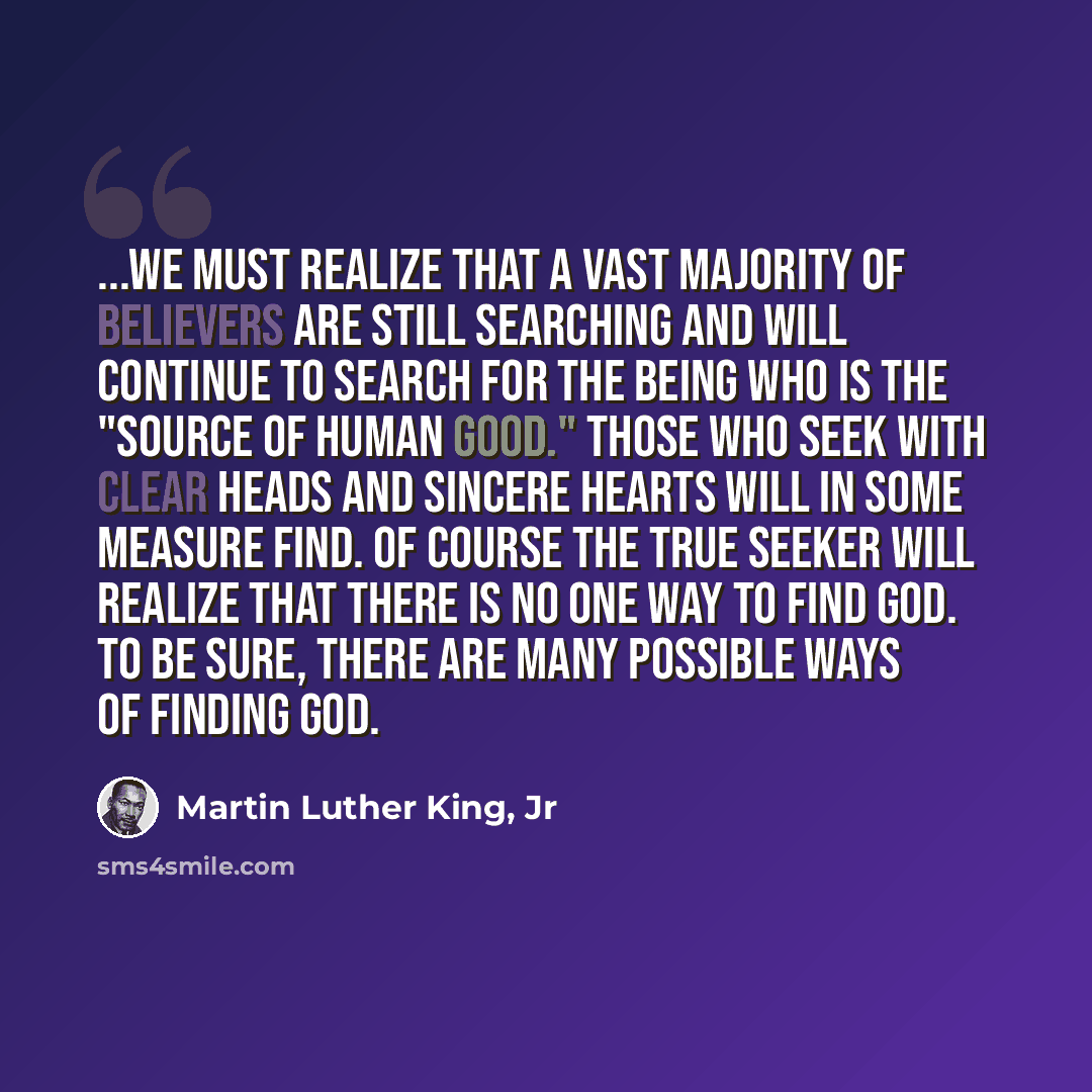 “...we must realize that a vast majority of believers are still searching and will continue to search for the being who is the "source of human good." Those who seek with clear heads and sincere hearts will in some measure find. Of course the true seeker will realize that there is no one way to…” quote by Martin Luther King, Jr