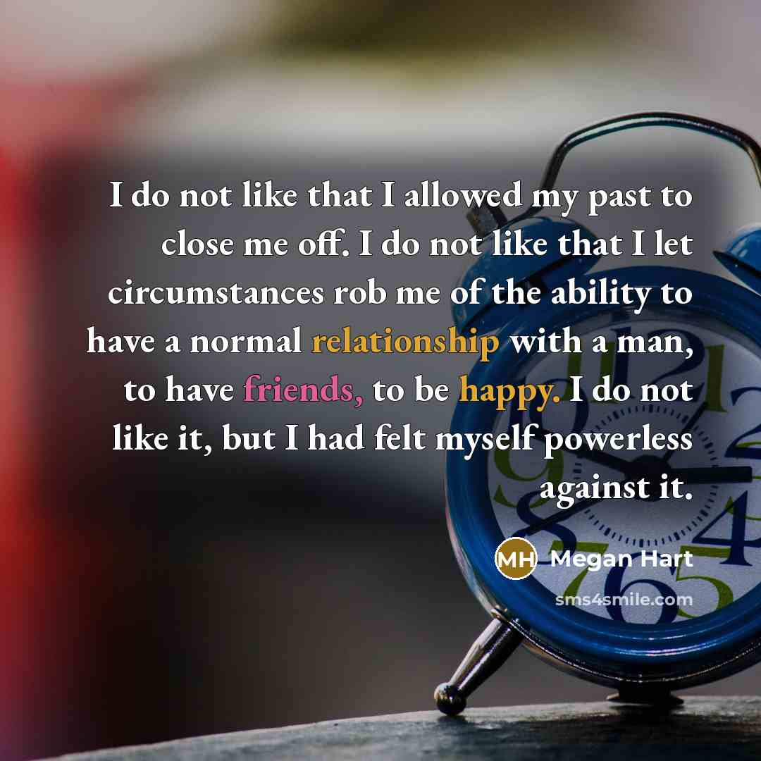 “I do not like that I allowed my past to close me off. I do not like that I let circumstances rob me of the ability to have a normal relationship with a man, to have friends, to be happy. I do not like it, but I had felt myself powerless against it.” quote by Megan Hart