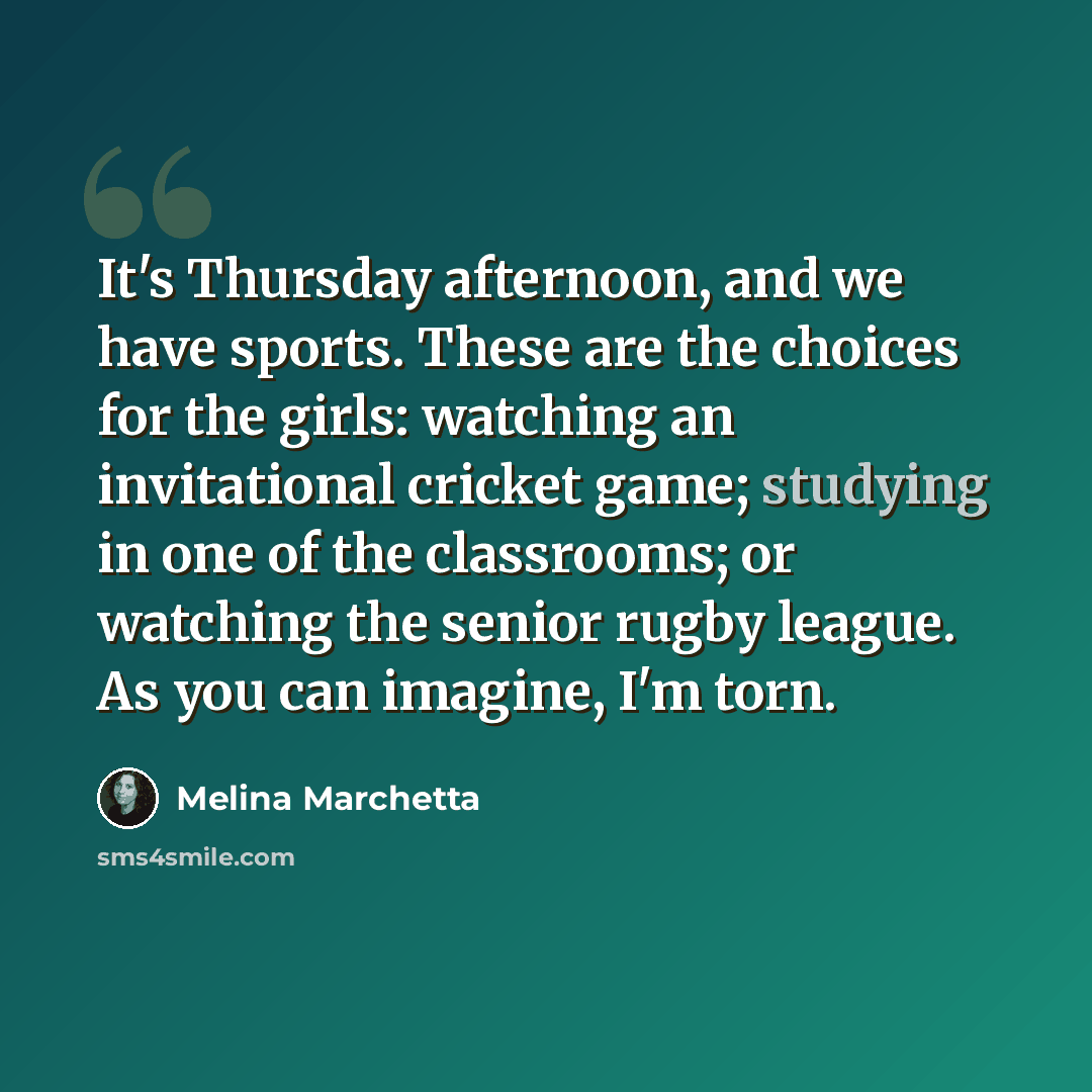 “It's Thursday afternoon, and we have sports. These are the choices for the girls: watching an invitational cricket game; studying in one of the classrooms; or watching the senior rugby league. As you can imagine, I'm torn.” quote by Melina Marchetta