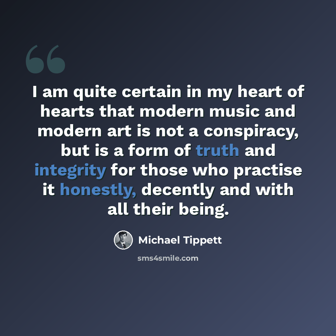 “I am quite certain in my heart of hearts that modern music and modern art is not a conspiracy, but is a form of truth and integrity for those who practise it honestly, decently and with all their being.” quote by Michael Tippett