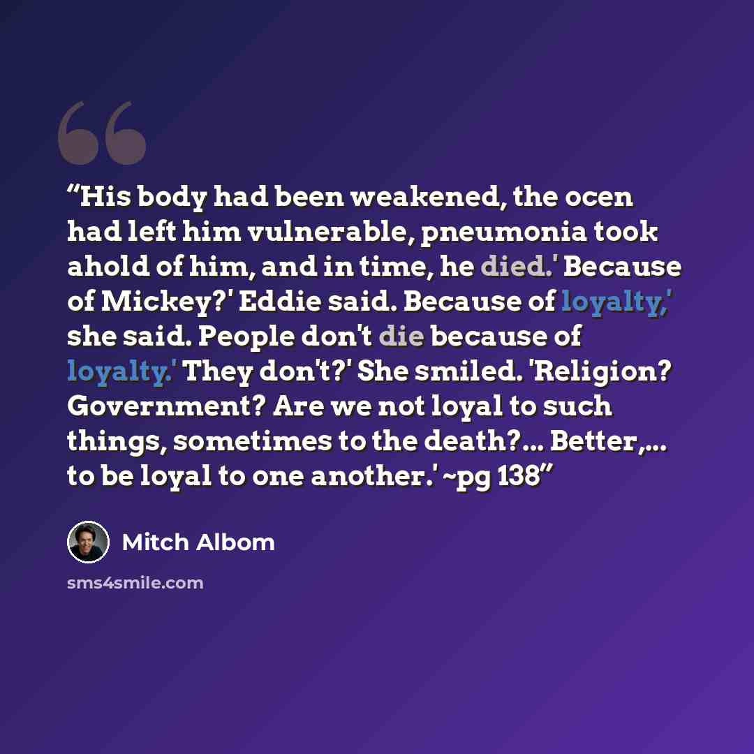 “His body had been weakened, the ocen had left him vulnerable, pneumonia took ahold of him, and in time, he died.' Because of Mickey?' Eddie said. Because of loyalty,' she said. People don't die because of loyalty.' They don't?' She smiled. 'Religion? Government? Are we not loyal to such things…” quote by Mitch Albom