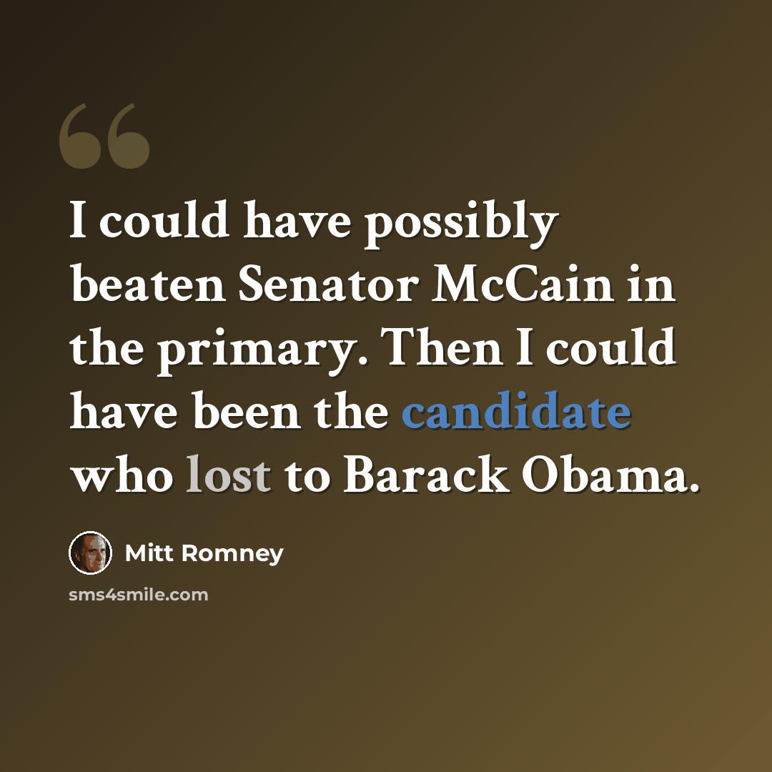 “I could have possibly beaten Senator McCain in the primary. Then I could have been the candidate who lost to Barack Obama.” quote by Mitt Romney