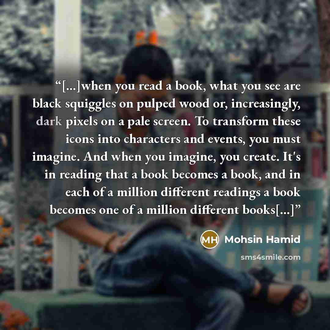 “[…]when you read a book, what you see are black squiggles on pulped wood or, increasingly, dark pixels on a pale screen. To transform these icons into characters and events, you must imagine. And when you imagine, you create. It's in reading that a book becomes a book, and in each of a million…” quote by Mohsin Hamid