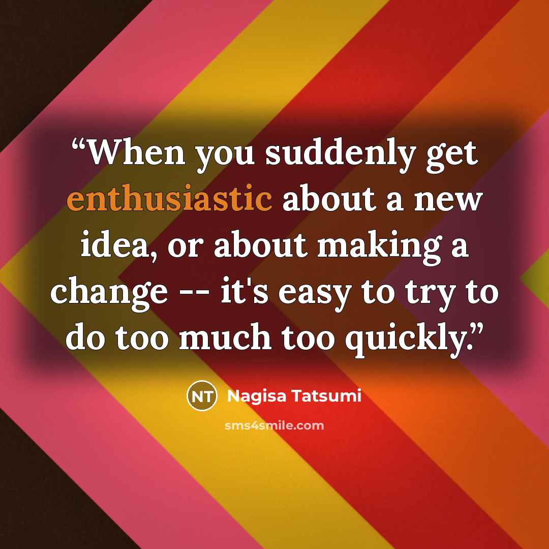 “When you suddenly get enthusiastic about a new idea, or about making a change -- it's easy to try to do too much too quickly.” quote by Nagisa Tatsumi
