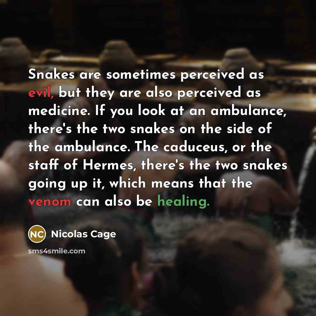 “Snakes are sometimes perceived as evil, but they are also perceived as medicine. If you look at an ambulance, there's the two snakes on the side of the ambulance. The caduceus, or the staff of Hermes, there's the two snakes going up it, which means that the venom can also be healing.” quote by Nicolas Cage