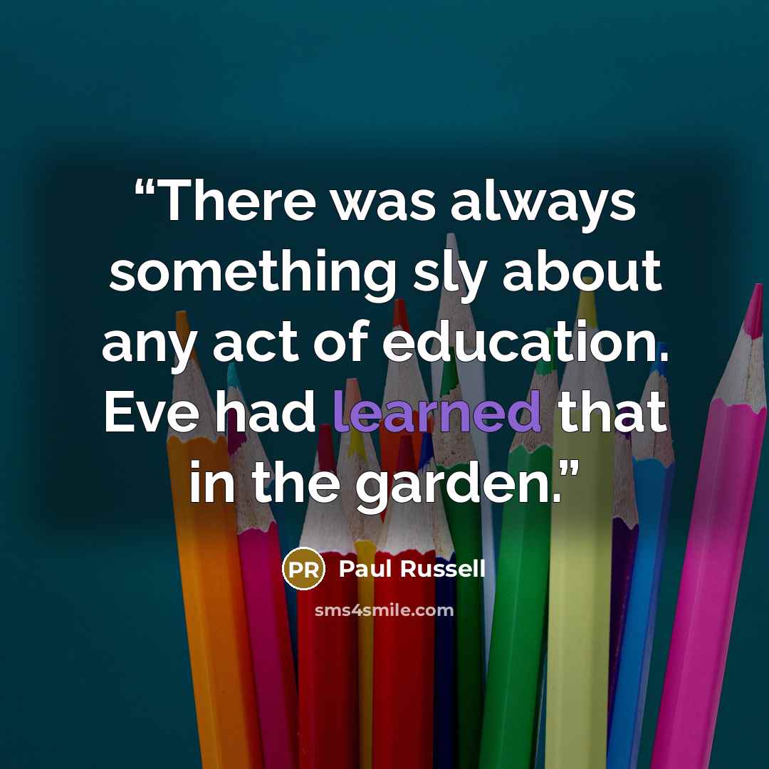“There was always something sly about any act of education. Eve had learned that in the garden.” quote by Paul Russell