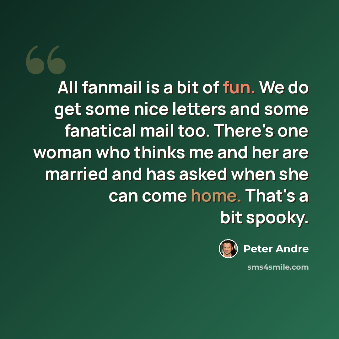 “All fanmail is a bit of fun. We do get some nice letters and some fanatical mail too. There's one woman who thinks me and her are married and has asked when she can come home. That's a bit spooky.” quote by Peter Andre