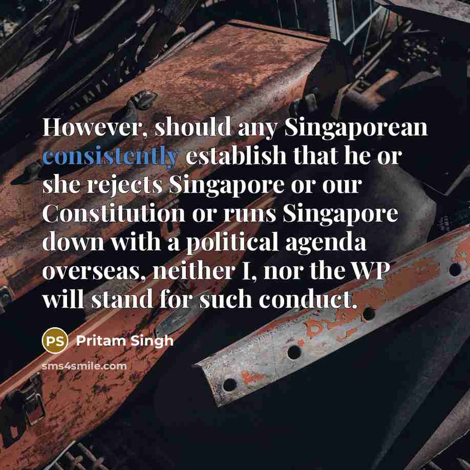 “However, should any Singaporean consistently establish that he or she rejects Singapore or our Constitution or runs Singapore down with a political agenda overseas, neither I, nor the WP will stand for such conduct.” quote by Pritam Singh