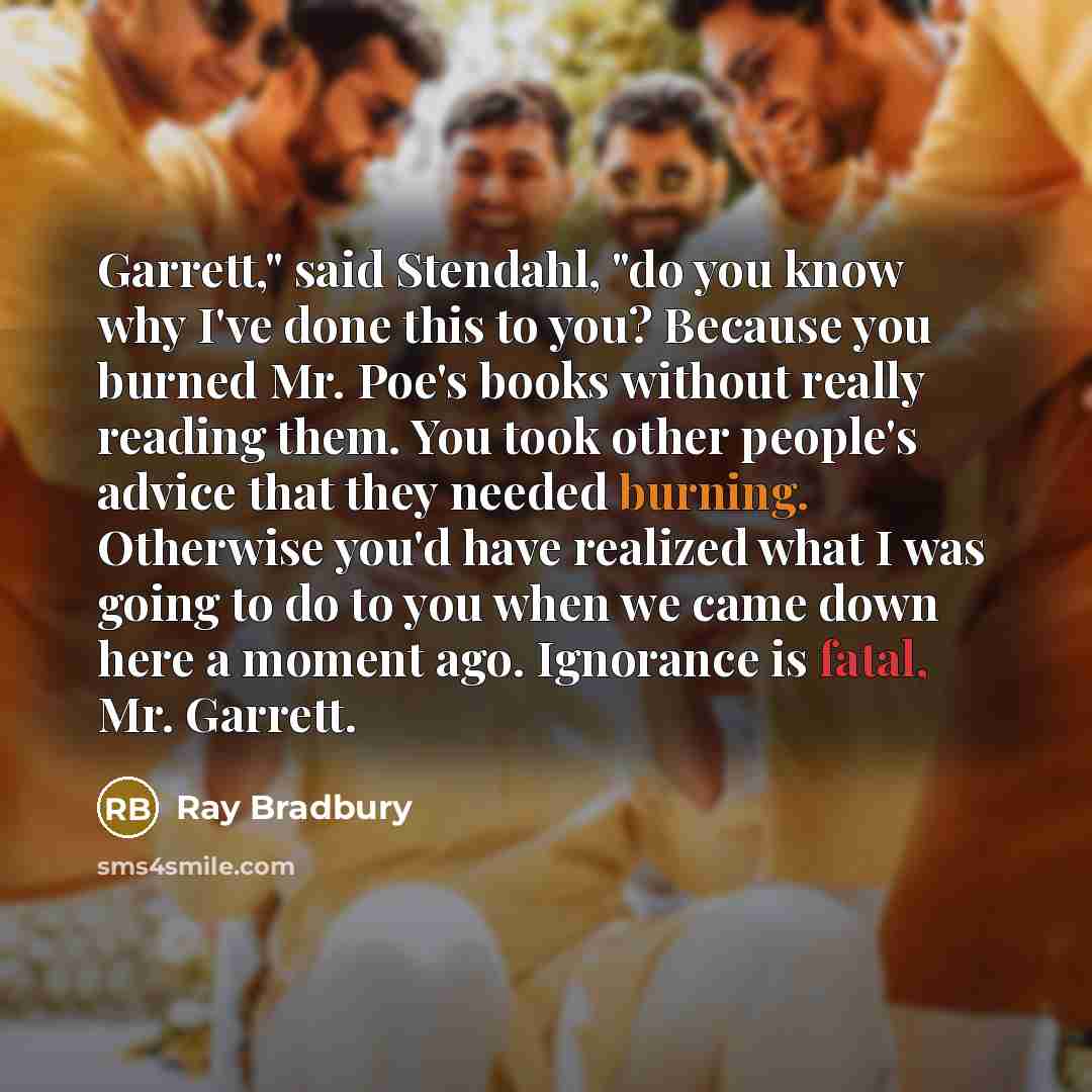“Garrett," said Stendahl, "do you know why I've done this to you? Because you burned Mr. Poe's books without really reading them. You took other people's advice that they needed burning. Otherwise you'd have realized what I was going to do to you when we came down here a moment ago. Ignorance is…” quote by Ray Bradbury