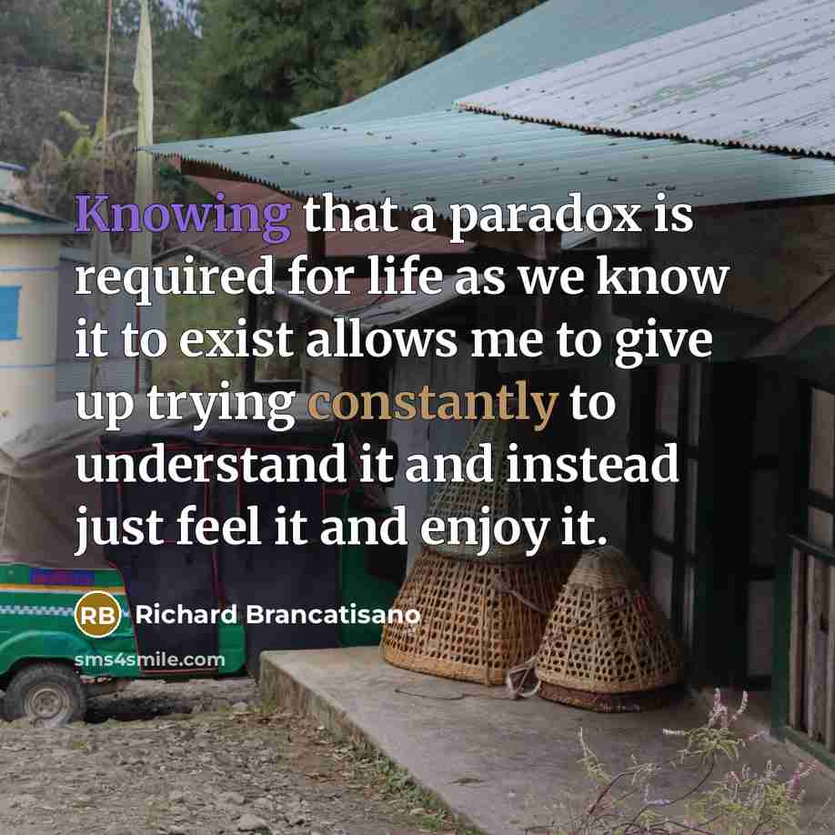 “Knowing that a paradox is required for life as we know it to exist allows me to give up trying constantly to understand it and instead just feel it and enjoy it.” quote by Richard Brancatisano