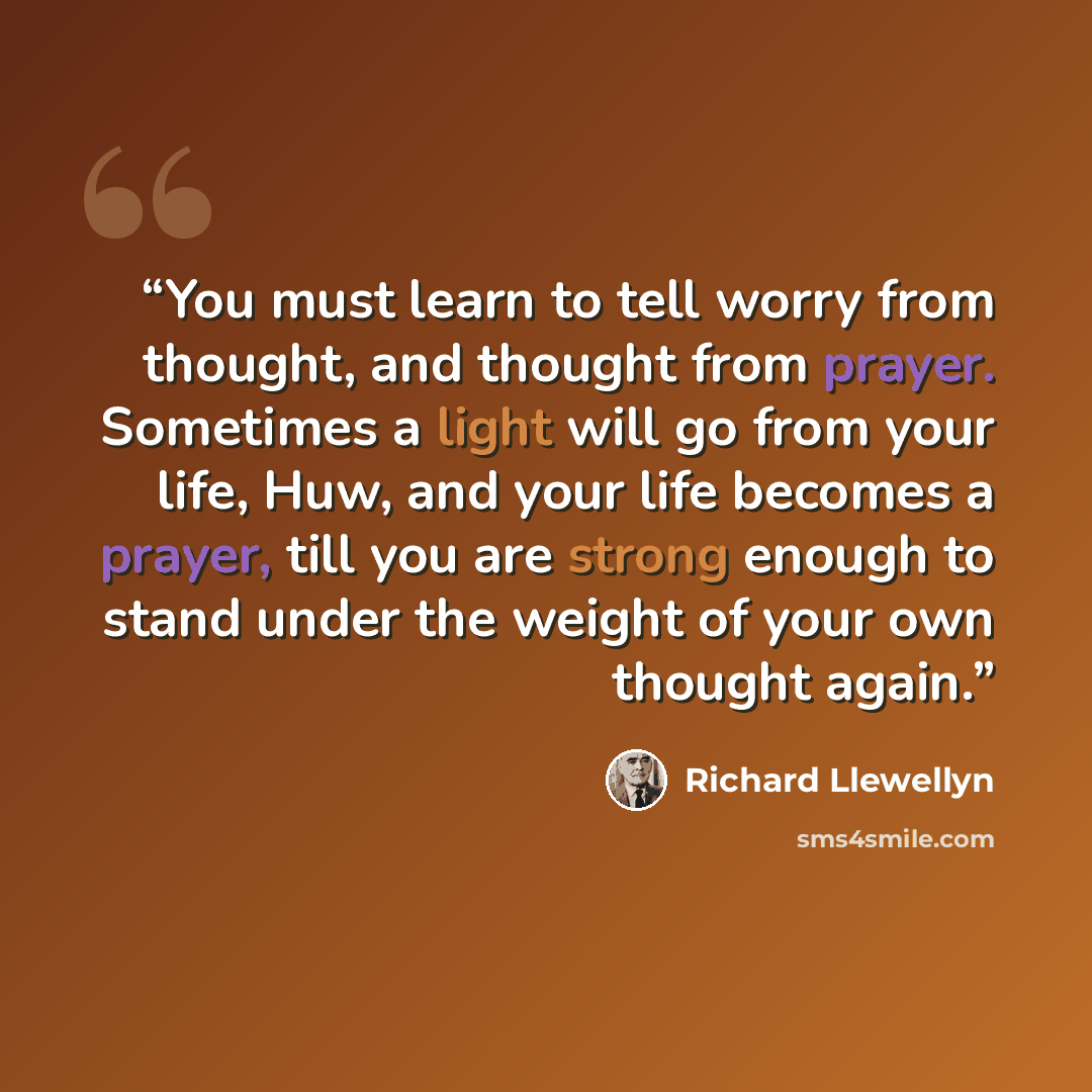 “You must learn to tell worry from thought, and thought from prayer. Sometimes a light will go from your life, Huw, and your life becomes a prayer, till you are strong enough to stand under the weight of your own thought again.” quote by Richard Llewellyn