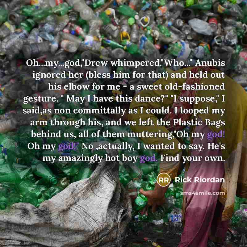 “Oh...my...god,"Drew whimpered."Who..." Anubis ignored her (bless him for that) and held out his elbow for me - a sweet old-fashioned gesture. " May I have this dance?" "I suppose," I said,as non committally as I could. I looped my arm through his, and we left the Plastic Bags behind us, all of…” quote by Rick Riordan