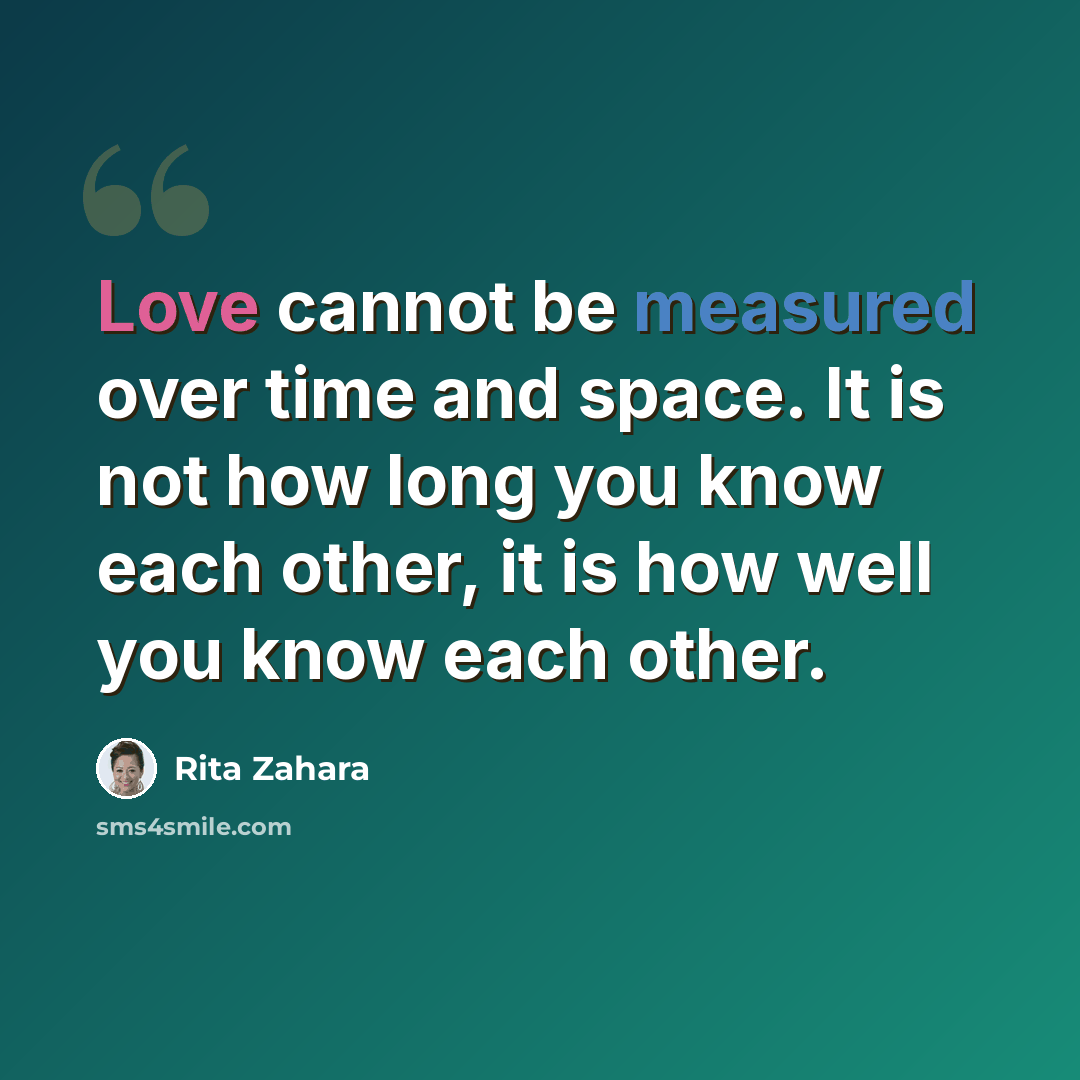 “Love cannot be measured over time and space. It is not how long you know each other, it is how well you know each other.” quote by Rita Zahara