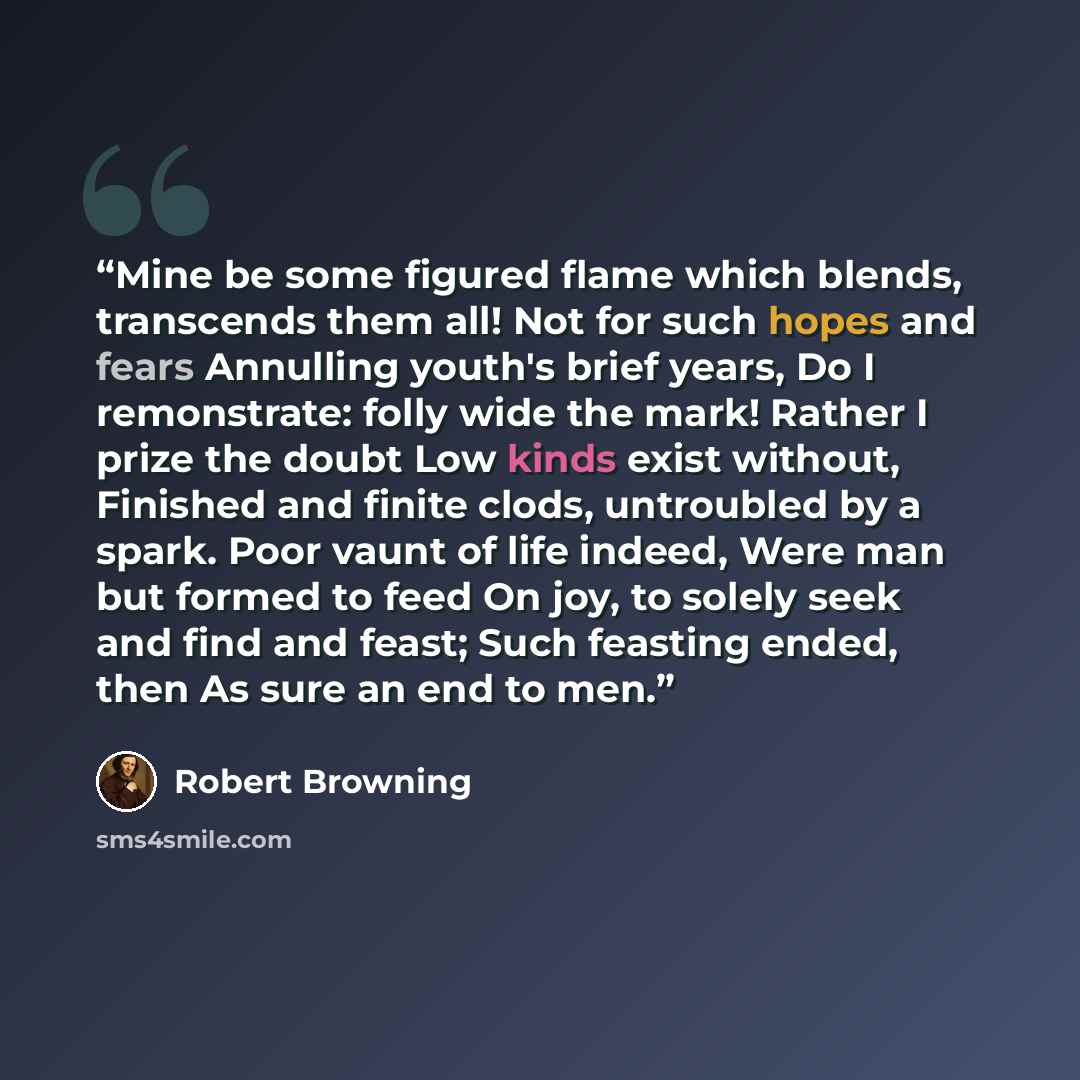 “Mine be some figured flame which blends, transcends them all! Not for such hopes and fears Annulling youth's brief years, Do I remonstrate: folly wide the mark! Rather I prize the doubt Low kinds exist without, Finished and finite clods, untroubled by a spark. Poor vaunt of life indeed, Were man…” quote by Robert Browning