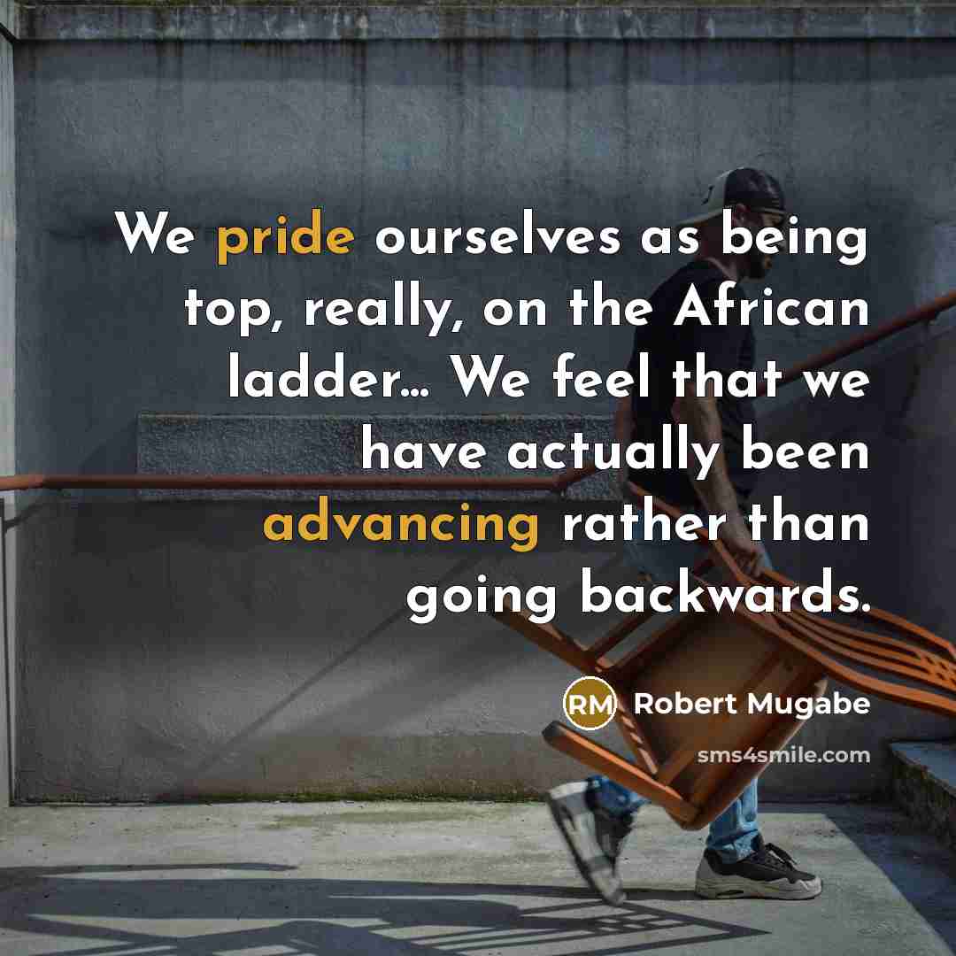 “We pride ourselves as being top, really, on the African ladder... We feel that we have actually been advancing rather than going backwards.” quote by Robert Mugabe