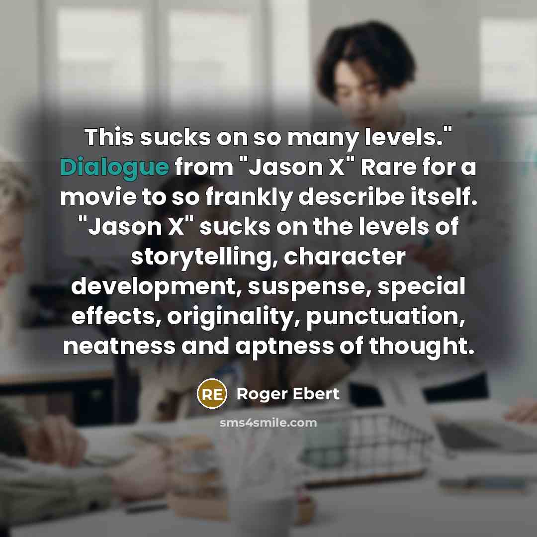 “This sucks on so many levels." Dialogue from "Jason X" Rare for a movie to so frankly describe itself. "Jason X" sucks on the levels of storytelling, character development, suspense, special effects, originality, punctuation, neatness and aptness of thought.” quote by Roger Ebert