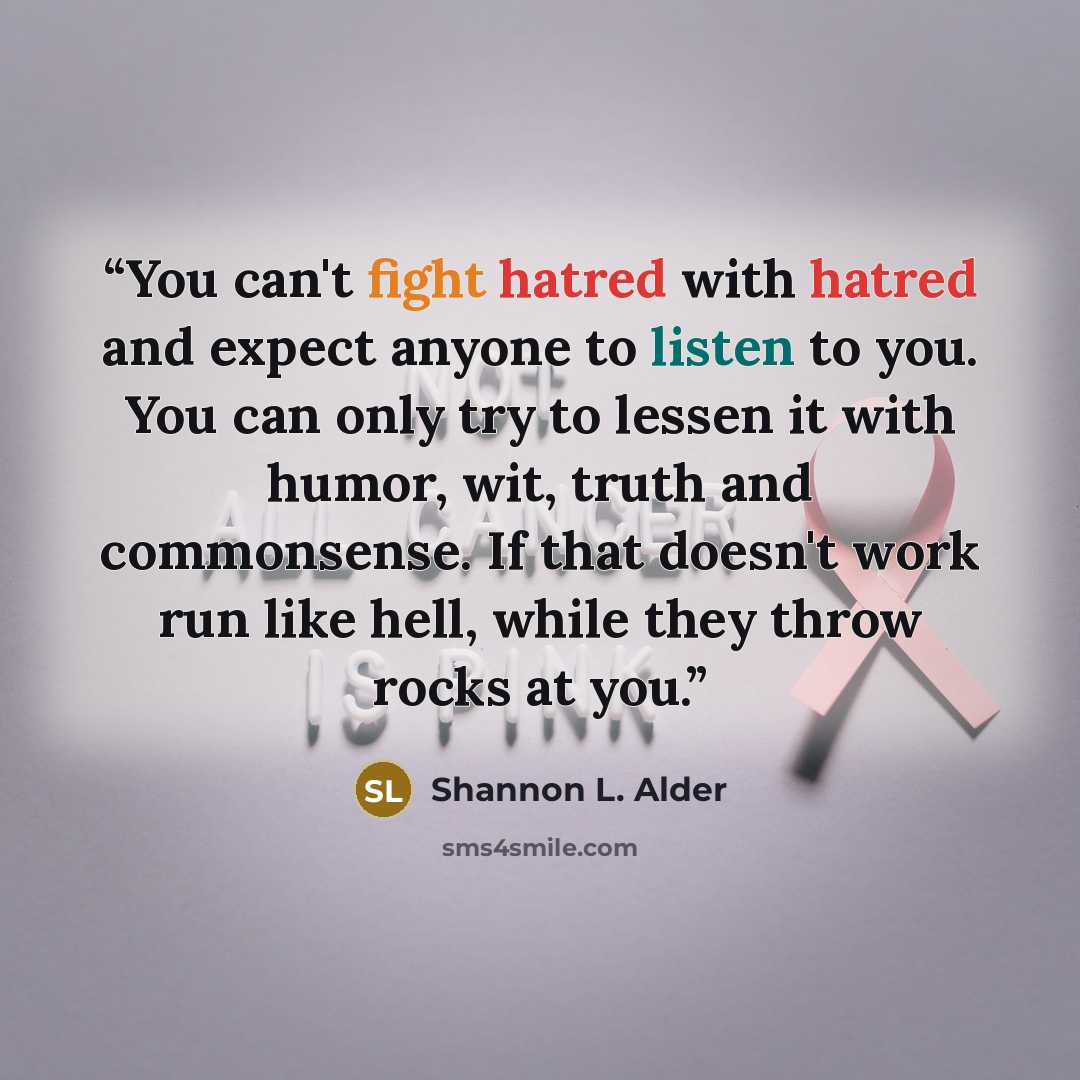 “You can't fight hatred with hatred and expect anyone to listen to you. You can only try to lessen it with humor, wit, truth and commonsense. If that doesn't work run like hell, while they throw rocks at you.” quote by Shannon L. Alder