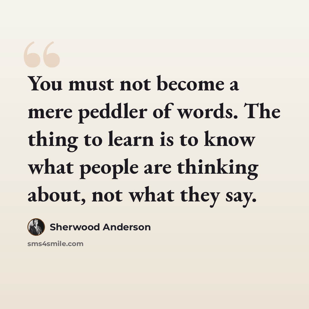 “You must not become a mere peddler of words. The thing to learn is to know what people are thinking about, not what they say.” quote by Sherwood Anderson