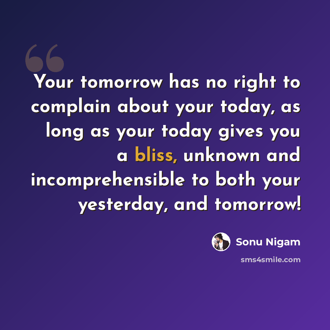 “Your tomorrow has no right to complain about your today, as long as your today gives you a bliss, unknown and incomprehensible to both your yesterday, and tomorrow!” quote by Sonu Nigam