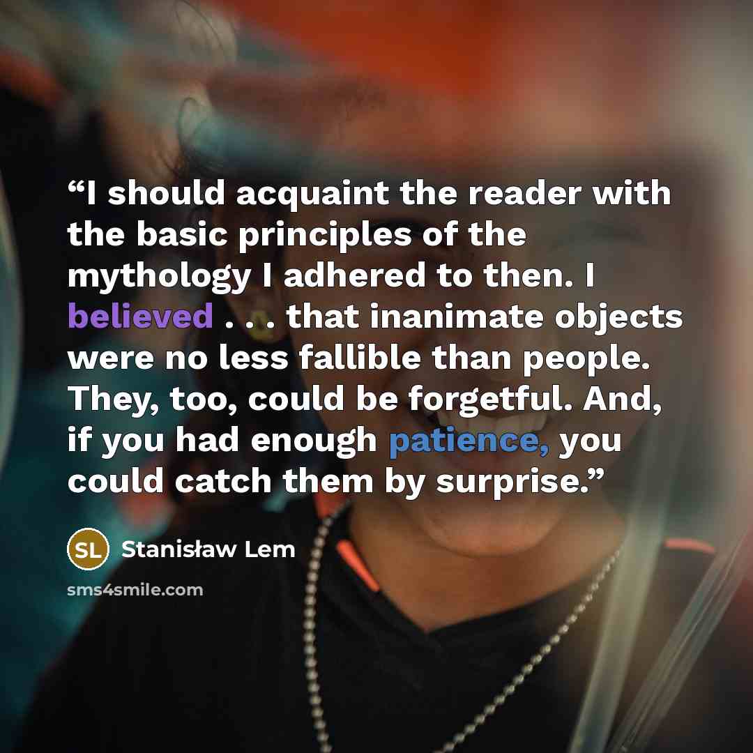 “I should acquaint the reader with the basic principles of the mythology I adhered to then. I believed . . . that inanimate objects were no less fallible than people. They, too, could be forgetful. And, if you had enough patience, you could catch them by surprise.” quote by Stanisław Lem