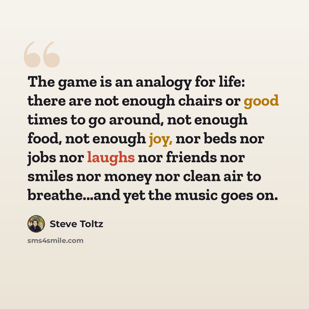 “The game is an analogy for life: there are not enough chairs or good times to go around, not enough food, not enough joy, nor beds nor jobs nor laughs nor friends nor smiles nor money nor clean air to breathe...and yet the music goes on.” quote by Steve Toltz