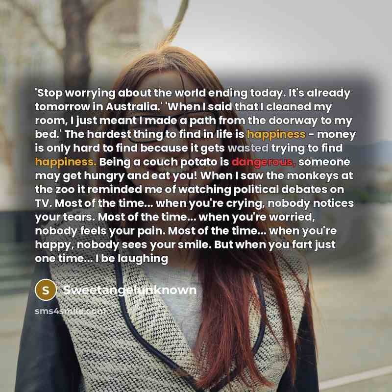 “'Stop worrying about the world ending today. It's already tomorrow in Australia.' 'When I said that I cleaned my room, I just meant I made a path from the doorway to my bed.' The hardest thing to find in life is happiness - money is only hard to find because it gets wasted trying to find…” quote by SweetangelUnknown