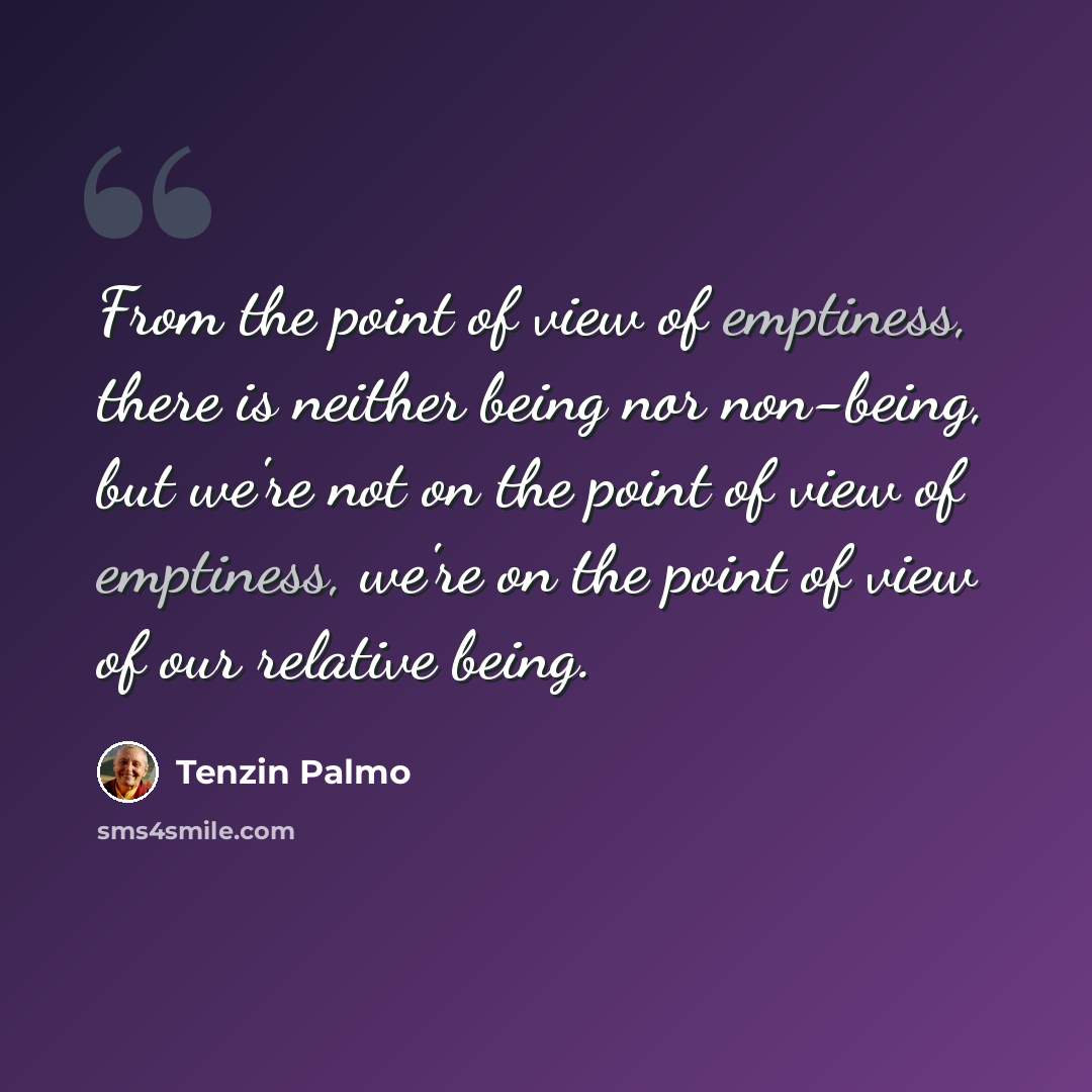 “From the point of view of emptiness, there is neither being nor non-being, but we're not on the point of view of emptiness, we're on the point of view of our relative being.” quote by Tenzin Palmo
