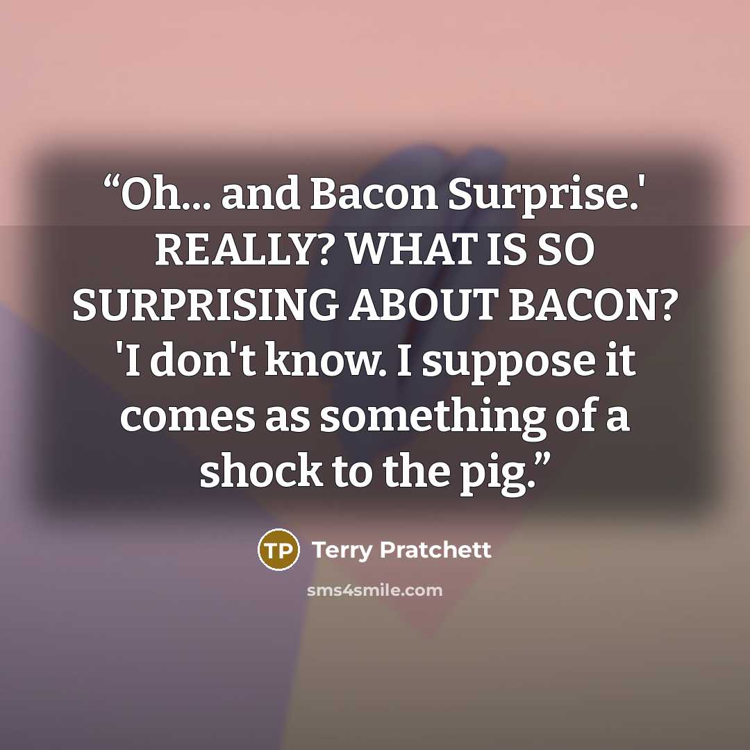 “Oh... and Bacon Surprise.' REALLY? WHAT IS SO SURPRISING ABOUT BACON? 'I don't know. I suppose it comes as something of a shock to the pig.” quote by Terry Pratchett
