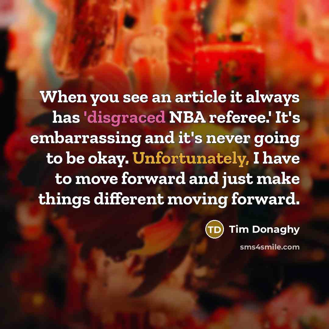 “When you see an article it always has 'disgraced NBA referee.' It's embarrassing and it's never going to be okay. Unfortunately, I have to move forward and just make things different moving forward.” quote by Tim Donaghy