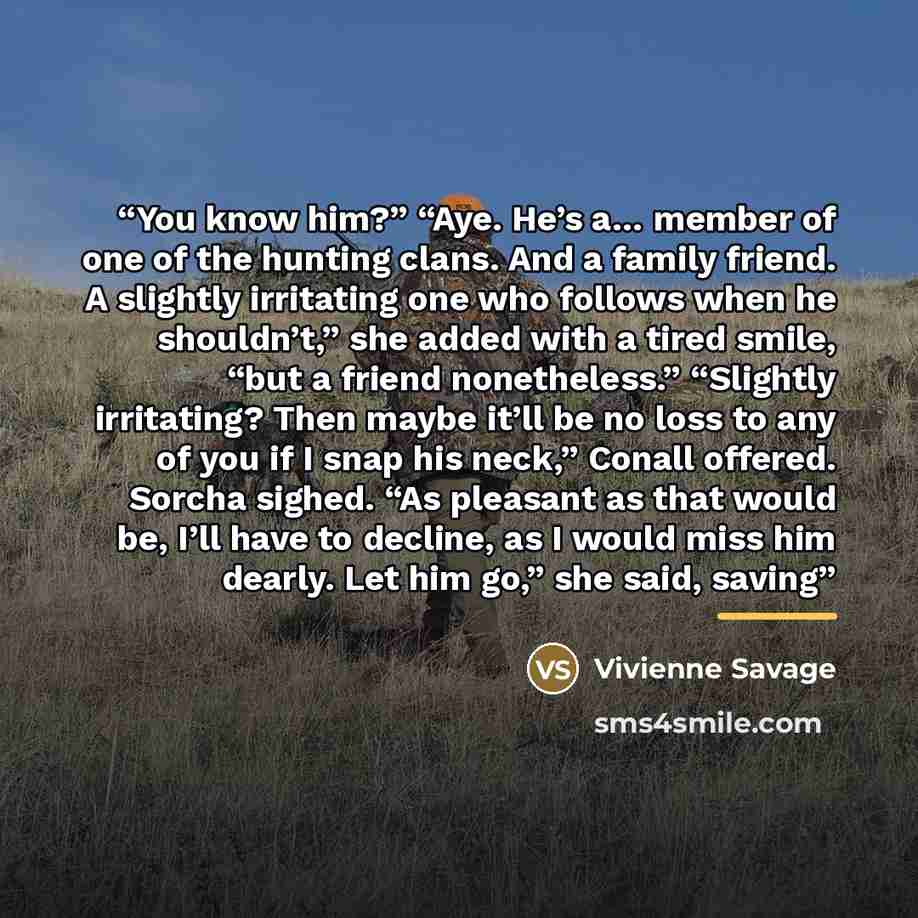 “You know him?” “Aye. He’s a… member of one of the hunting clans. And a family friend. A slightly irritating one who follows when he shouldn’t,” she added with a tired smile, “but a friend nonetheless.” “Slightly irritating? Then maybe it’ll be no loss to any of you if I snap his neck,” Conall…” quote by Vivienne Savage