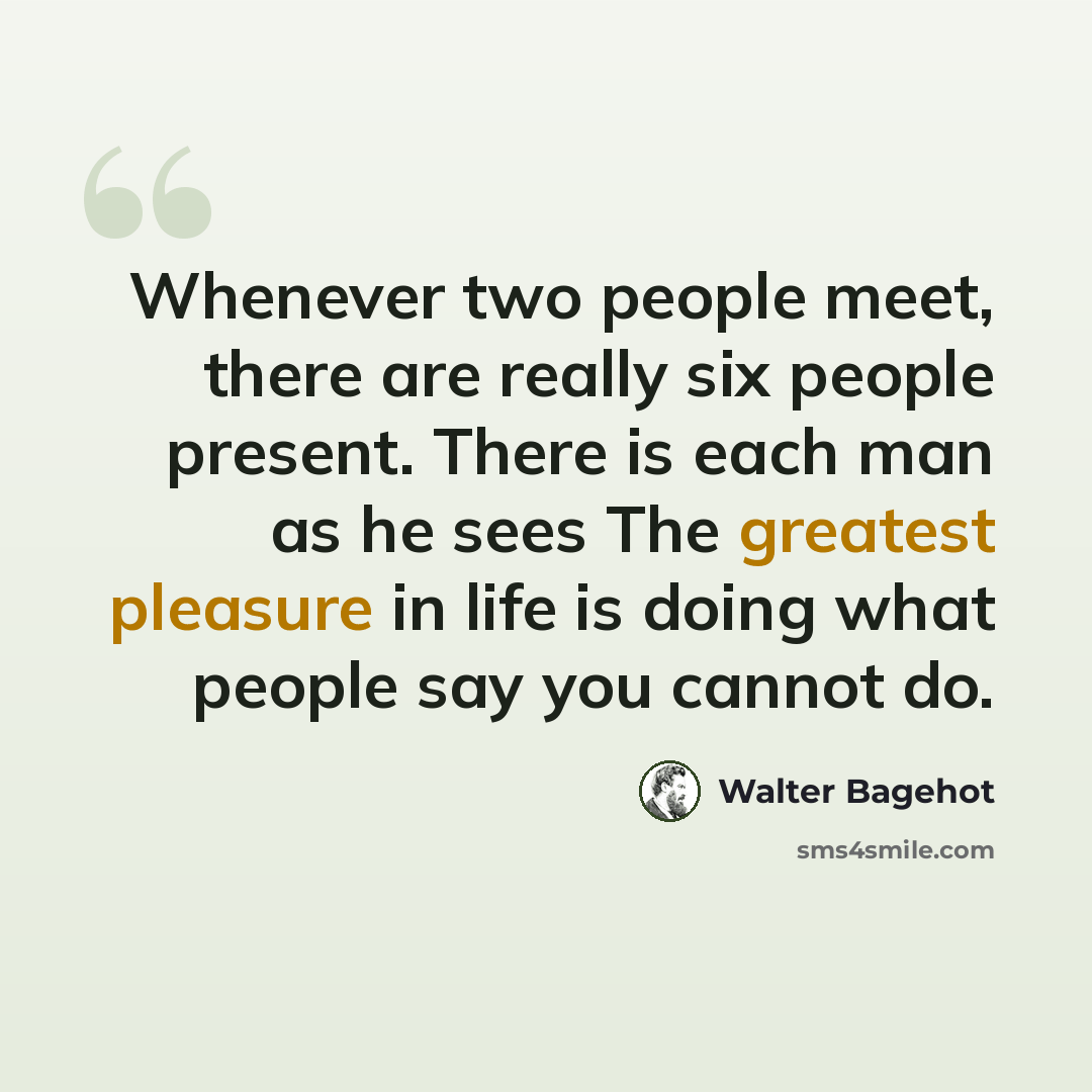 “Whenever two people meet, there are really six people present. There is each man as he sees The greatest pleasure in life is doing what people say you cannot do.” quote by Walter Bagehot