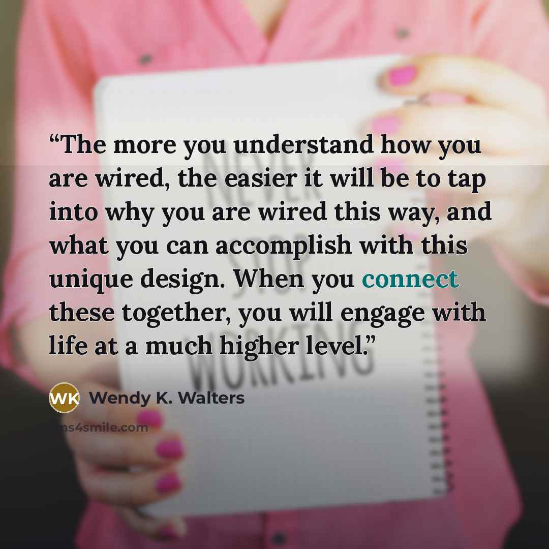 “The more you understand how you are wired, the easier it will be to tap into why you are wired this way, and what you can accomplish with this unique design. When you connect these together, you will engage with life at a much higher level.” quote by Wendy K. Walters
