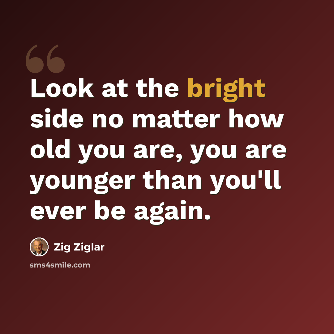“Look at the bright side no matter how old you are, you are younger than you'll ever be again.” quote by Zig Ziglar