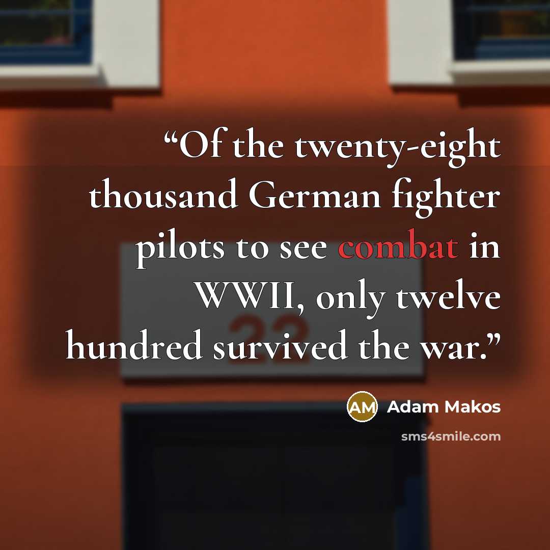 “Of the twenty-eight thousand German fighter pilots to see combat in WWII, only twelve hundred survived the war.” quote by Adam Makos