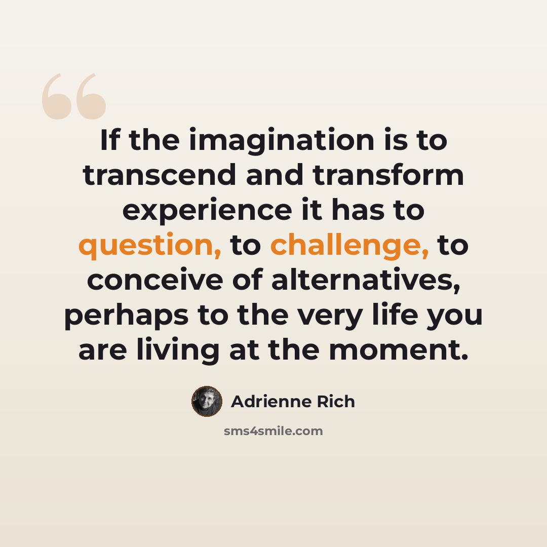 “If the imagination is to transcend and transform experience it has to question, to challenge, to conceive of alternatives, perhaps to the very life you are living at the moment.” quote by Adrienne Rich