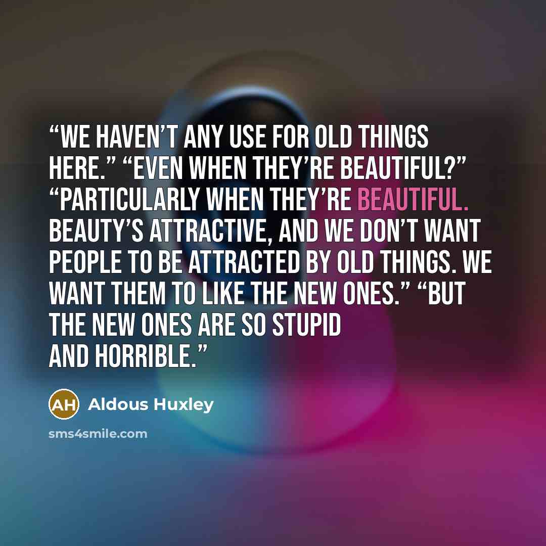 “We haven’t any use for old things here.” “Even when they’re beautiful?” “Particularly when they’re beautiful. Beauty’s attractive, and we don’t want people to be attracted by old things. We want them to like the new ones.” “But the new ones are so stupid and horrible.” quote by Aldous Huxley