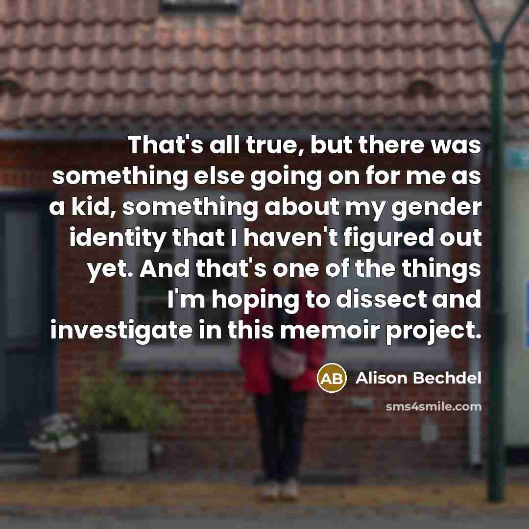 “That's all true, but there was something else going on for me as a kid, something about my gender identity that I haven't figured out yet. And that's one of the things I'm hoping to dissect and investigate in this memoir project.” quote by Alison Bechdel