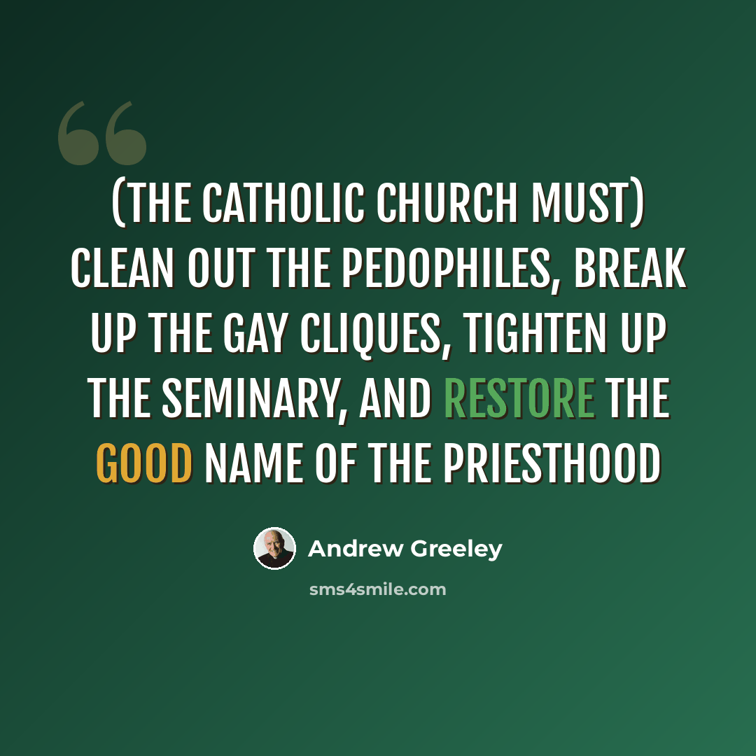 “(The Catholic Church must) clean out the pedophiles, break up the gay cliques, tighten up the seminary, and restore the good name of the priesthood” quote by Andrew Greeley