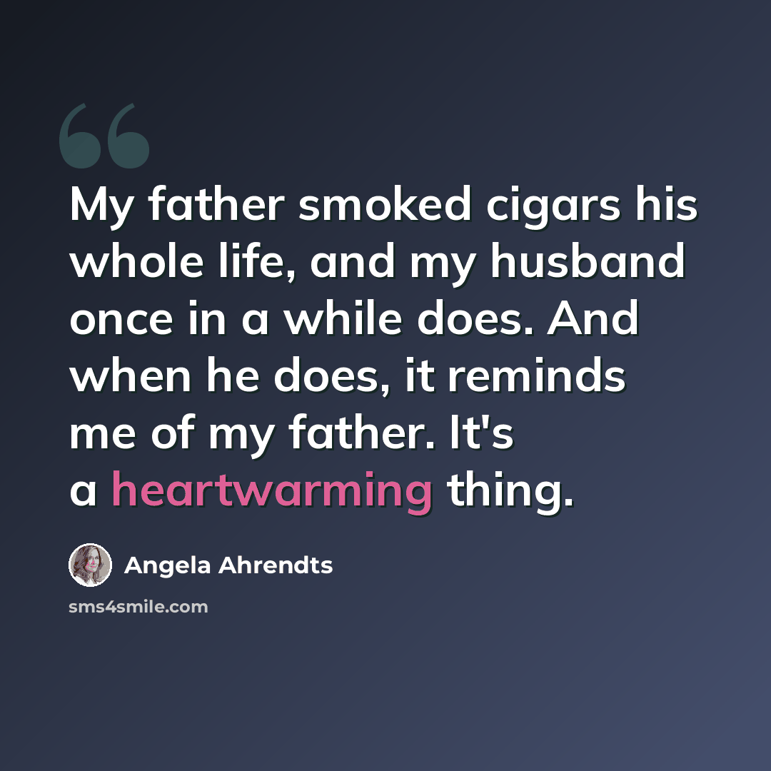 “My father smoked cigars his whole life, and my husband once in a while does. And when he does, it reminds me of my father. It's a heartwarming thing.” quote by Angela Ahrendts
