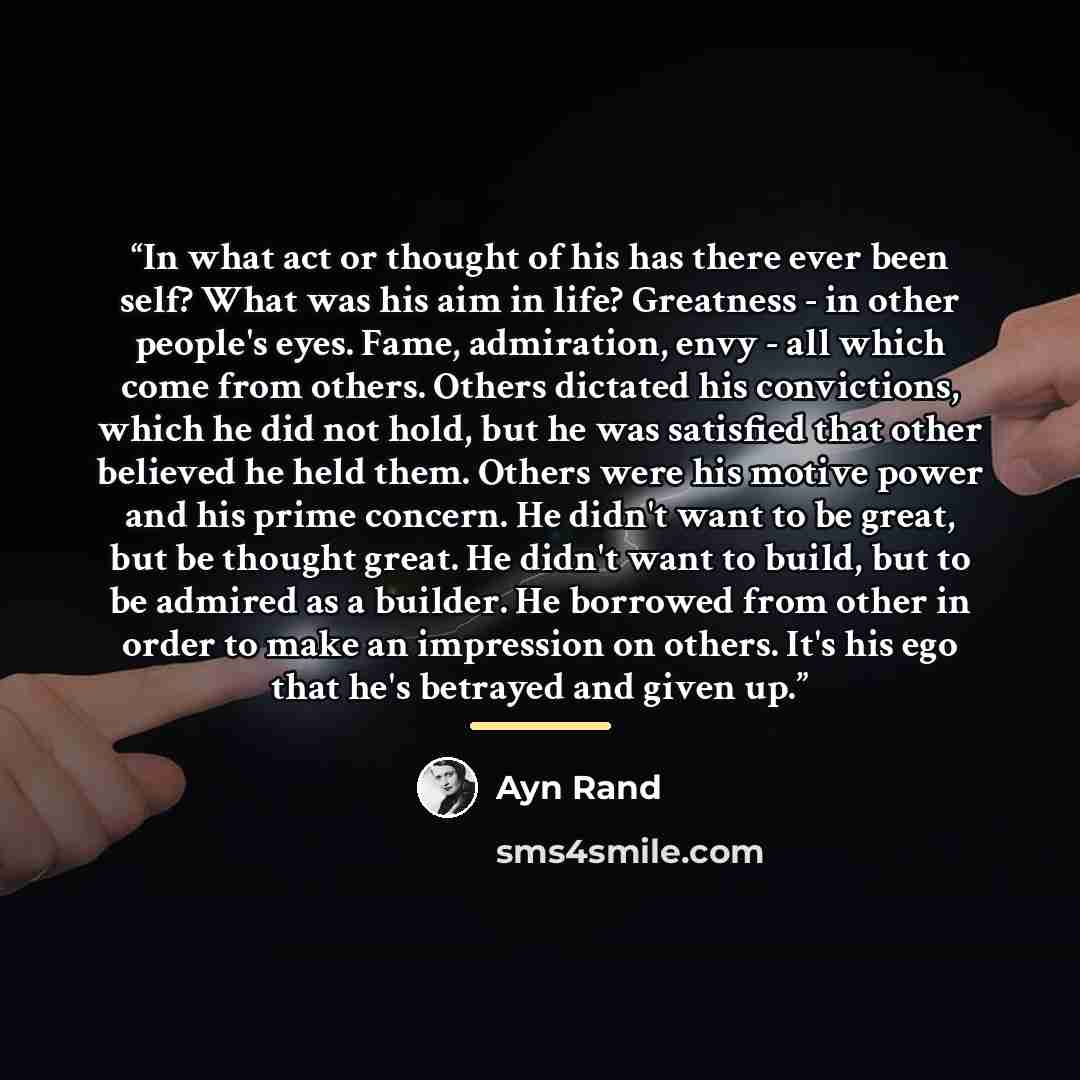 “In what act or thought of his has there ever been self? What was his aim in life? Greatness - in other people's eyes. Fame, admiration, envy - all which come from others. Others dictated his convictions, which he did not hold, but he was satisfied that other believed he held them. Others were his…” quote by Ayn Rand