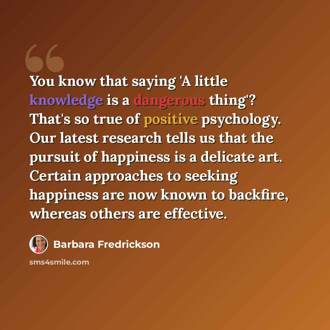 “You know that saying 'A little knowledge is a dangerous thing'? That's so true of positive psychology. Our latest research tells us that the pursuit of happiness is a delicate art. Certain approaches to seeking happiness are now known to backfire, whereas others are effective.” quote by Barbara Fredrickson