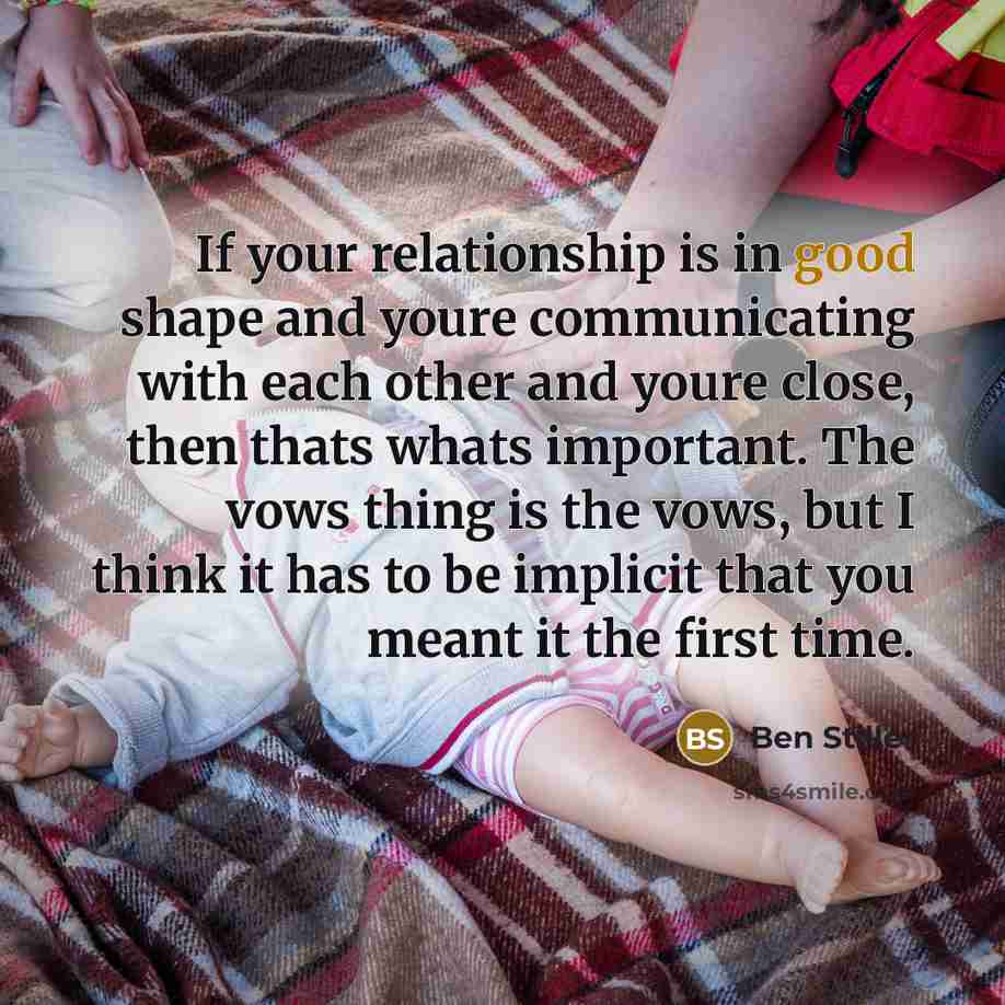 “If your relationship is in good shape and youre communicating with each other and youre close, then thats whats important. The vows thing is the vows, but I think it has to be implicit that you meant it the first time.” quote by Ben Stiller