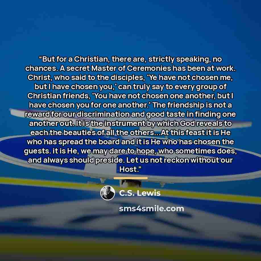 “But for a Christian, there are, strictly speaking, no chances. A secret Master of Ceremonies has been at work. Christ, who said to the disciples, 'Ye have not chosen me, but I have chosen you,' can truly say to every group of Christian friends, 'You have not chosen one another, but I have chosen…” quote by C.S. Lewis