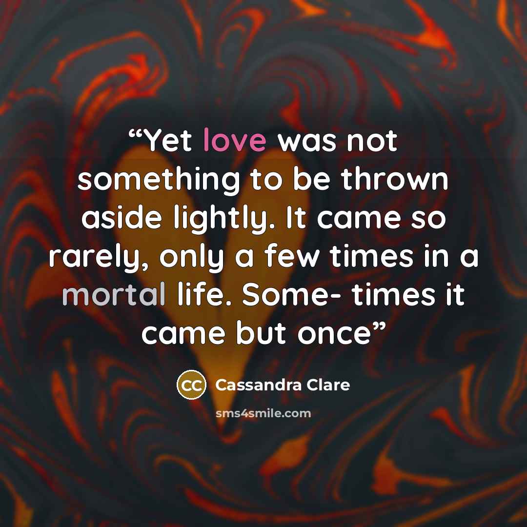 “Yet love was not something to be thrown aside lightly. It came so rarely, only a few times in a mortal life. Some- times it came but once” quote by Cassandra Clare
