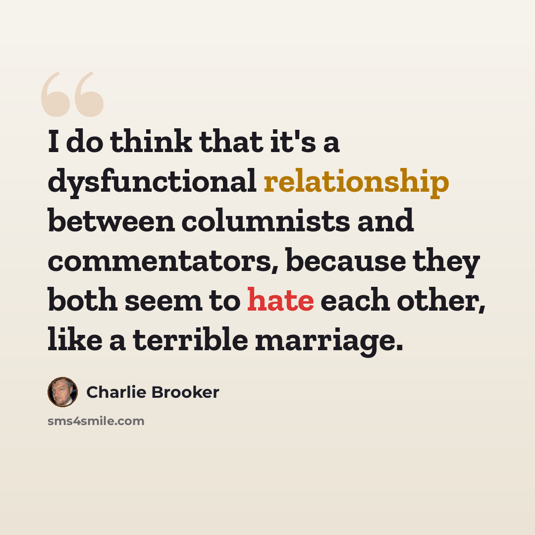 “I do think that it's a dysfunctional relationship between columnists and commentators, because they both seem to hate each other, like a terrible marriage.” quote by Charlie Brooker