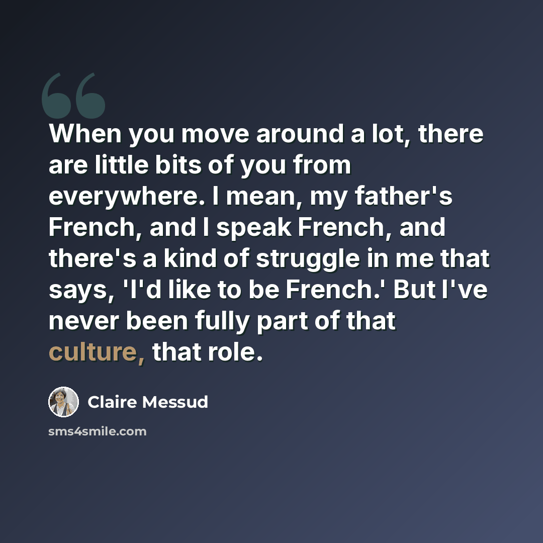 “When you move around a lot, there are little bits of you from everywhere. I mean, my father's French, and I speak French, and there's a kind of struggle in me that says, 'I'd like to be French.' But I've never been fully part of that culture, that role.” quote by Claire Messud