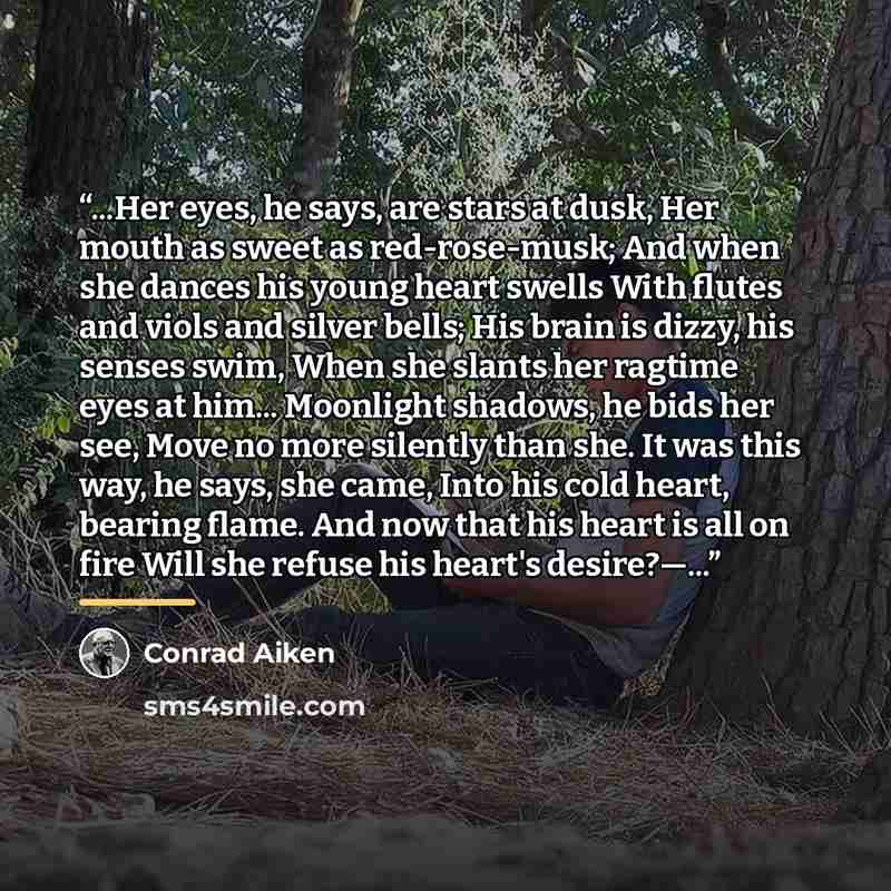 “...Her eyes, he says, are stars at dusk, Her mouth as sweet as red-rose-musk; And when she dances his young heart swells With flutes and viols and silver bells; His brain is dizzy, his senses swim, When she slants her ragtime eyes at him... Moonlight shadows, he bids her see, Move no more silently…” quote by Conrad Aiken