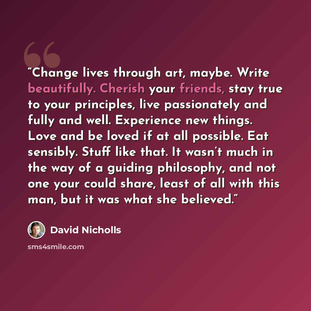 “Change lives through art, maybe. Write beautifully. Cherish your friends, stay true to your principles, live passionately and fully and well. Experience new things. Love and be loved if at all possible. Eat sensibly. Stuff like that. It wasn’t much in the way of a guiding philosophy, and not one…” quote by David Nicholls