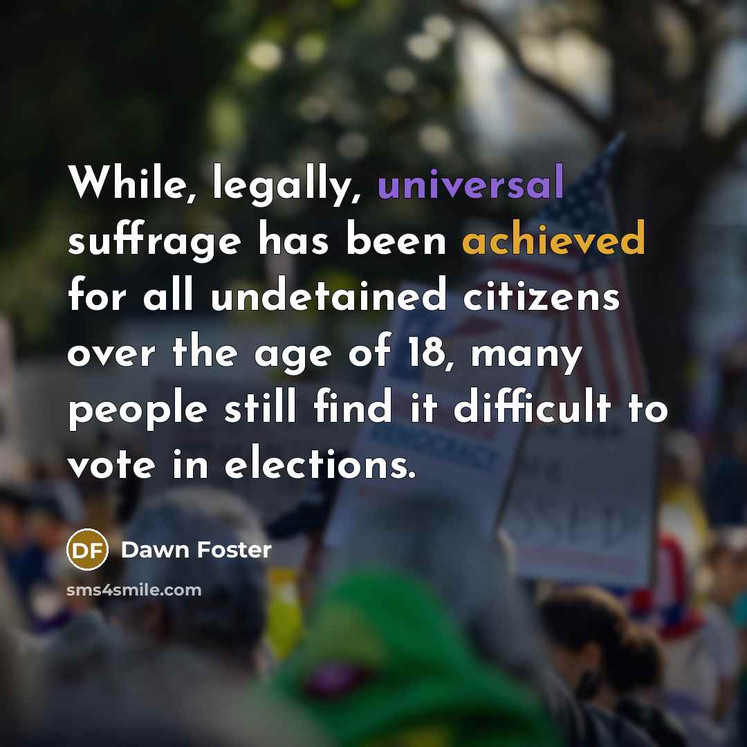 “While, legally, universal suffrage has been achieved for all undetained citizens over the age of 18, many people still find it difficult to vote in elections.” quote by Dawn Foster