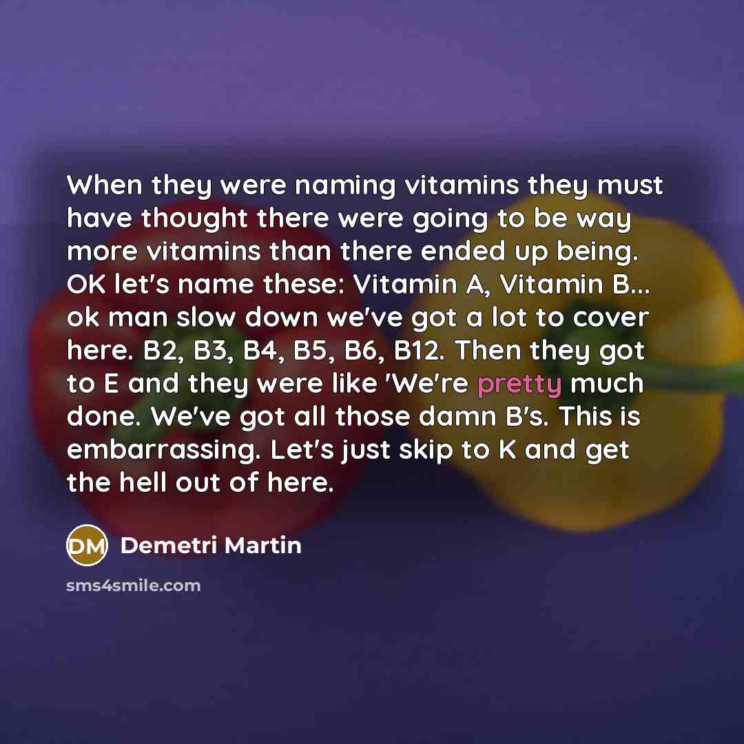 “When they were naming vitamins they must have thought there were going to be way more vitamins than there ended up being. OK let's name these: Vitamin A, Vitamin B... ok man slow down we've got a lot to cover here. B2, B3, B4, B5, B6, B12. Then they got to E and they were like 'We're pretty much…” quote by Demetri Martin